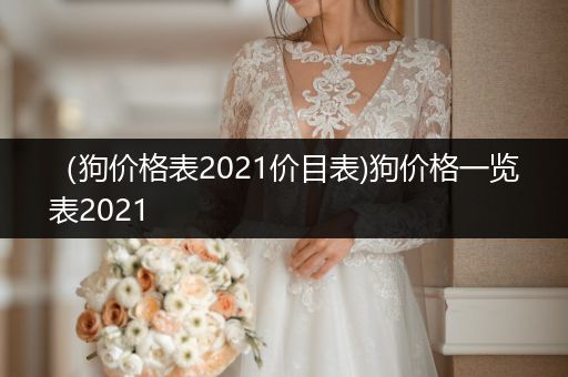 （狗價(jià)格表2021價(jià)目表)狗價(jià)格一覽表2021