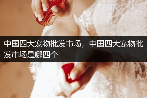 中國四大寵物批發(fā)市場(chǎng)，中國四大寵物批發(fā)市場(chǎng)是哪四個(gè)