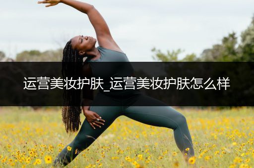 運(yùn)營(yíng)美妝護(hù)膚_運(yùn)營(yíng)美妝護(hù)膚怎么樣