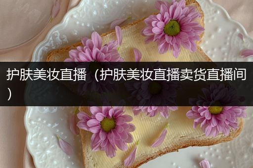 護膚美妝直播（護膚美妝直播賣貨直播間）