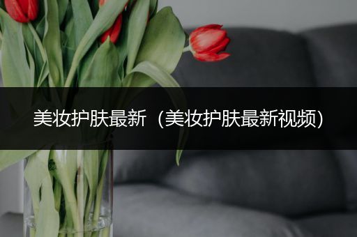 美妝護(hù)膚最新（美妝護(hù)膚最新視頻）