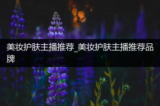 美妝護(hù)膚主播推薦_美妝護(hù)膚主播推薦品牌