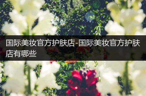 國際美妝官方護膚店-國際美妝官方護膚店有哪些