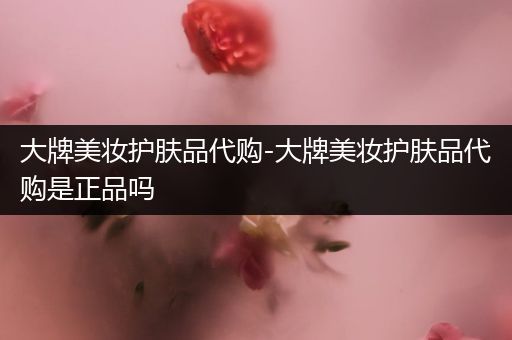 大牌美妝護(hù)膚品代購(gòu)-大牌美妝護(hù)膚品代購(gòu)是正品嗎