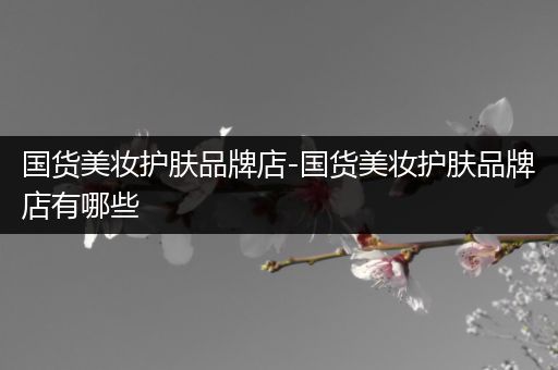 國貨美妝護膚品牌店-國貨美妝護膚品牌店有哪些