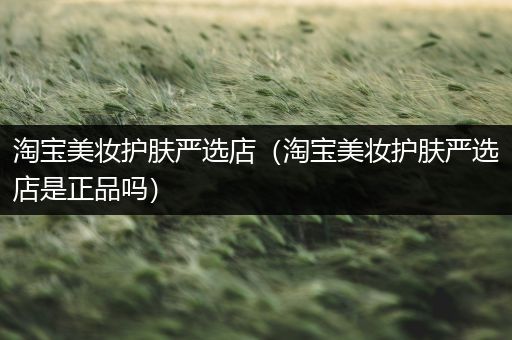 淘寶美妝護(hù)膚嚴(yán)選店（淘寶美妝護(hù)膚嚴(yán)選店是正品嗎）