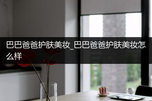 巴巴爸爸護(hù)膚美妝_巴巴爸爸護(hù)膚美妝怎么樣