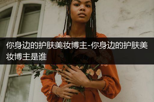你身邊的護(hù)膚美妝博主-你身邊的護(hù)膚美妝博主是誰