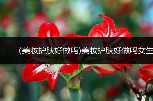 （美妝護(hù)膚好做嗎)美妝護(hù)膚好做嗎女生