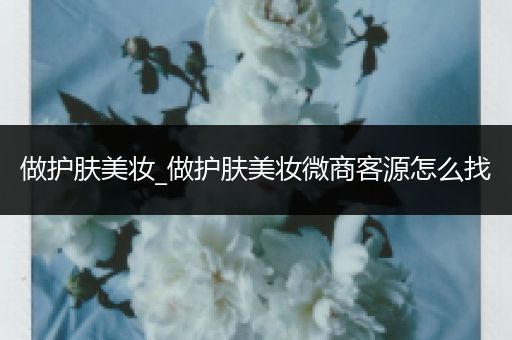 做護(hù)膚美妝_做護(hù)膚美妝微商客源怎么找