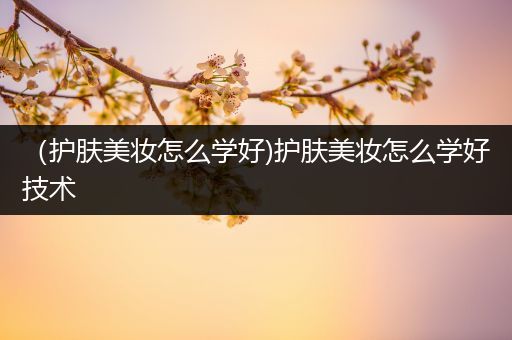 （護(hù)膚美妝怎么學(xué)好)護(hù)膚美妝怎么學(xué)好技術(shù)