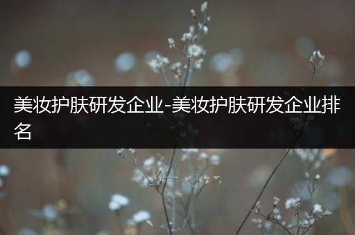美妝護(hù)膚研發(fā)企業(yè)-美妝護(hù)膚研發(fā)企業(yè)排名