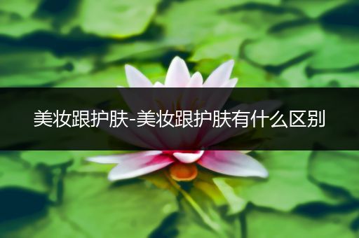 美妝跟護(hù)膚-美妝跟護(hù)膚有什么區(qū)別