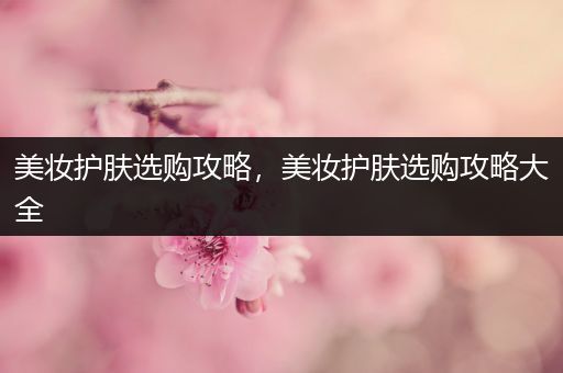 美妝護(hù)膚選購(gòu)攻略，美妝護(hù)膚選購(gòu)攻略大全