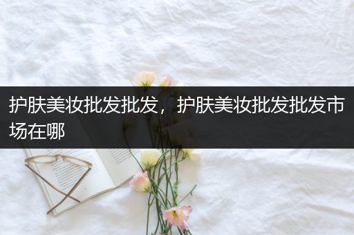 護(hù)膚美妝批發(fā)批發(fā)，護(hù)膚美妝批發(fā)批發(fā)市場在哪