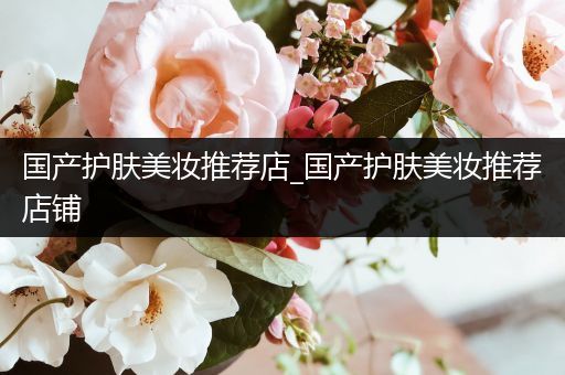 國產(chǎn)護膚美妝推薦店_國產(chǎn)護膚美妝推薦店鋪