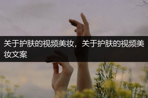 關(guān)于護(hù)膚的視頻美妝，關(guān)于護(hù)膚的視頻美妝文案