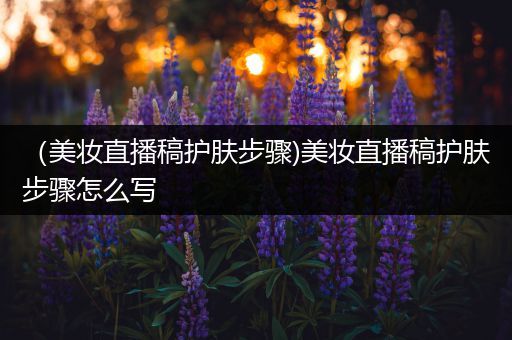 （美妝直播稿護(hù)膚步驟)美妝直播稿護(hù)膚步驟怎么寫(xiě)