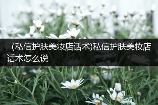 （私信護膚美妝店話術)私信護膚美妝店話術怎么說
