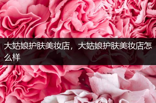 大姑娘護(hù)膚美妝店，大姑娘護(hù)膚美妝店怎么樣