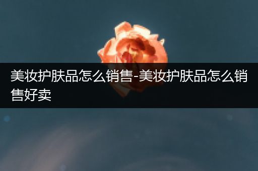 美妝護(hù)膚品怎么銷(xiāo)售-美妝護(hù)膚品怎么銷(xiāo)售好賣(mài)