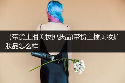 （帶貨主播美妝護膚品)帶貨主播美妝護膚品怎么樣