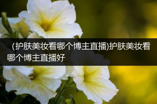 （護膚美妝看哪個博主直播)護膚美妝看哪個博主直播好