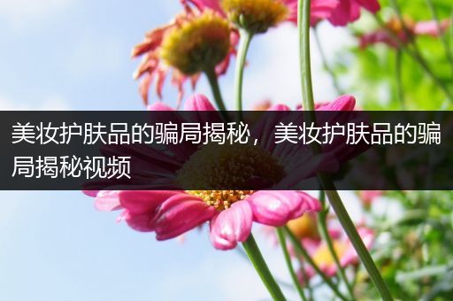 美妝護膚品的騙局揭秘，美妝護膚品的騙局揭秘視頻