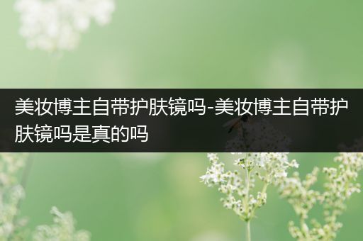 美妝博主自帶護(hù)膚鏡嗎-美妝博主自帶護(hù)膚鏡嗎是真的嗎