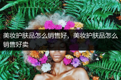 美妝護(hù)膚品怎么銷售好，美妝護(hù)膚品怎么銷售好賣