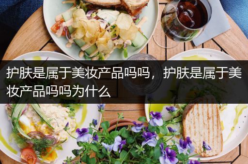 護膚是屬于美妝產(chǎn)品嗎嗎，護膚是屬于美妝產(chǎn)品嗎嗎為什么
