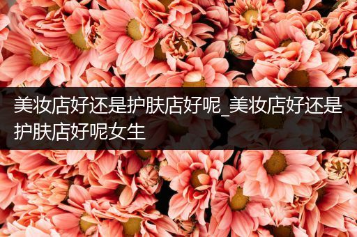 美妝店好還是護(hù)膚店好呢_美妝店好還是護(hù)膚店好呢女生