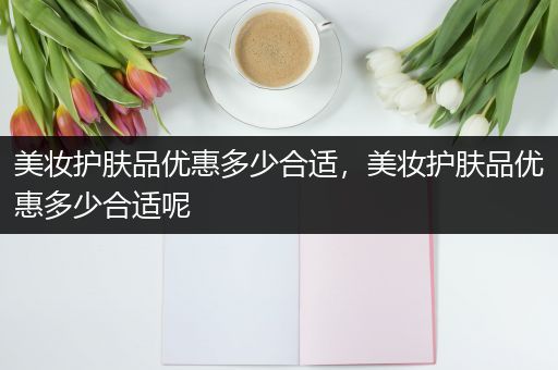 美妝護(hù)膚品優(yōu)惠多少合適，美妝護(hù)膚品優(yōu)惠多少合適呢