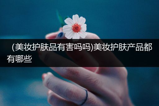 （美妝護(hù)膚品有害嗎嗎)美妝護(hù)膚產(chǎn)品都有哪些