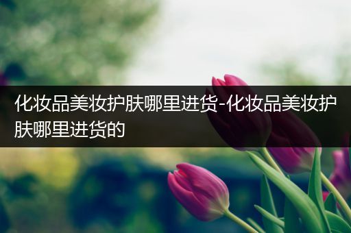化妝品美妝護膚哪里進貨-化妝品美妝護膚哪里進貨的