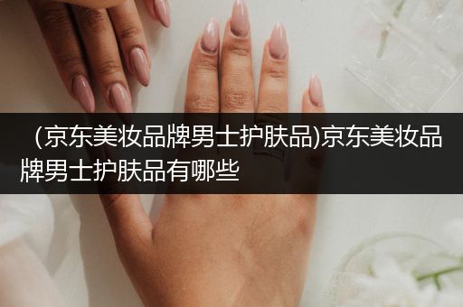 （京東美妝品牌男士護(hù)膚品)京東美妝品牌男士護(hù)膚品有哪些