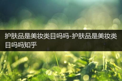 護膚品是美妝類目嗎嗎-護膚品是美妝類目嗎嗎知乎