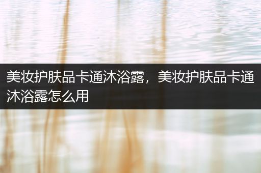 美妝護膚品卡通沐浴露，美妝護膚品卡通沐浴露怎么用