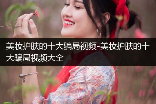 美妝護(hù)膚的十大騙局視頻-美妝護(hù)膚的十大騙局視頻大全