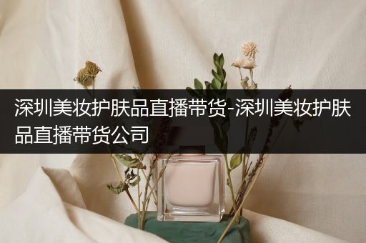 深圳美妝護膚品直播帶貨-深圳美妝護膚品直播帶貨公司