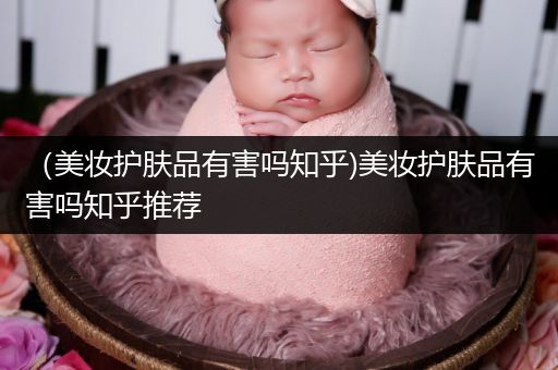 （美妝護(hù)膚品有害嗎知乎)美妝護(hù)膚品有害嗎知乎推薦