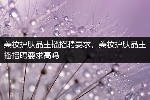 美妝護(hù)膚品主播招聘要求，美妝護(hù)膚品主播招聘要求高嗎