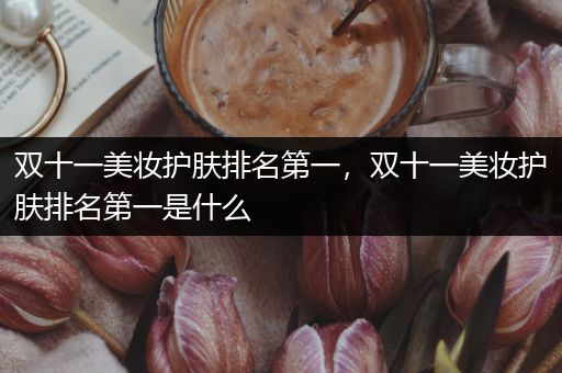 雙十一美妝護(hù)膚排名第一，雙十一美妝護(hù)膚排名第一是什么