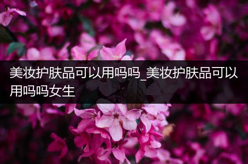 美妝護(hù)膚品可以用嗎嗎_美妝護(hù)膚品可以用嗎嗎女生