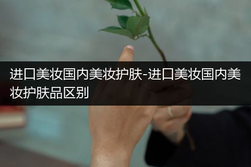 進(jìn)口美妝國(guó)內(nèi)美妝護(hù)膚-進(jìn)口美妝國(guó)內(nèi)美妝護(hù)膚品區(qū)別