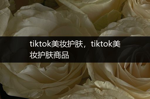 tiktok美妝護(hù)膚，tiktok美妝護(hù)膚商品