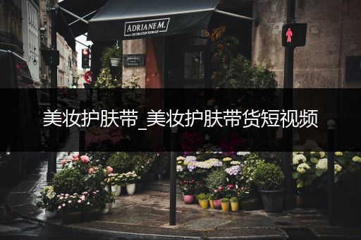 美妝護膚帶_美妝護膚帶貨短視頻