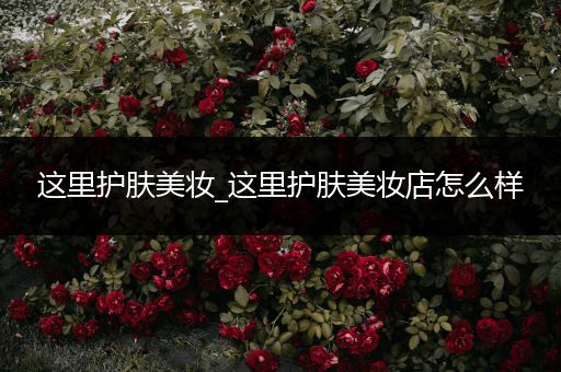 這里護膚美妝_這里護膚美妝店怎么樣