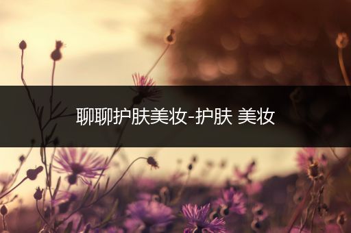 聊聊護(hù)膚美妝-護(hù)膚 美妝