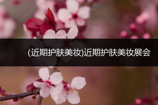 （近期護(hù)膚美妝)近期護(hù)膚美妝展會(huì)